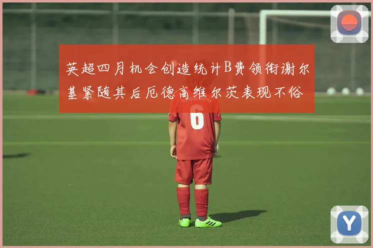 英超四月机会创造统计B费领衔谢尔基紧随其后厄德高维尔茨表现不俗