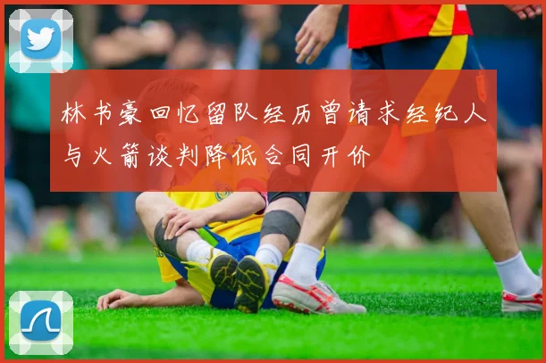 林书豪回忆留队经历曾请求经纪人与火箭谈判降低合同开价