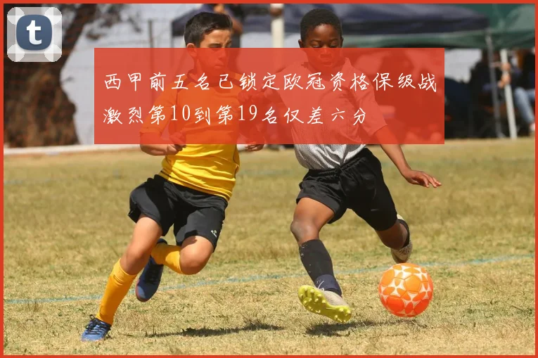 西甲前五名已锁定欧冠资格保级战激烈第10到第19名仅差六分