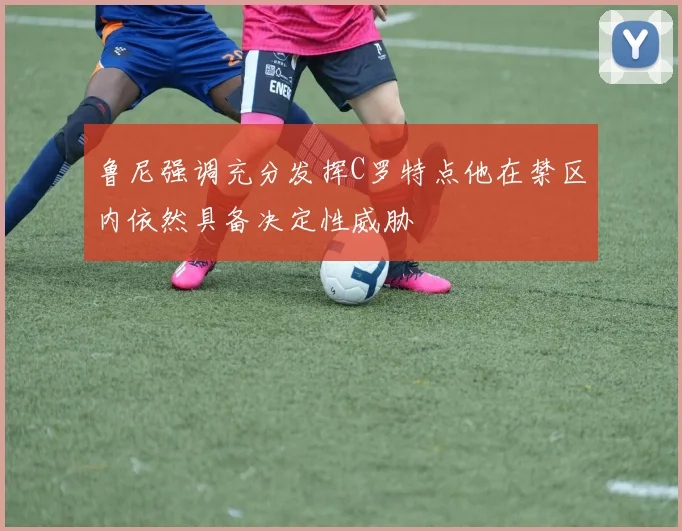 鲁尼强调充分发挥C罗特点他在禁区内依然具备决定性威胁