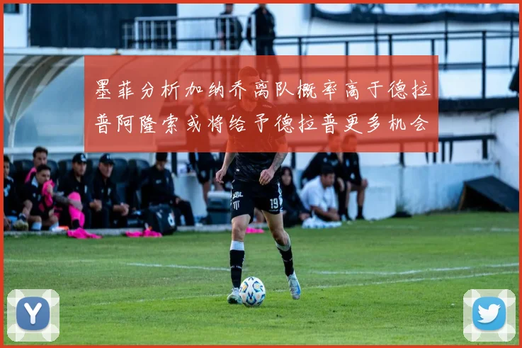 墨菲分析加纳乔离队概率高于德拉普阿隆索或将给予德拉普更多机会