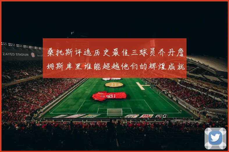 桑托斯评选历史最佳三球员乔丹詹姆斯库里谁能超越他们的辉煌成就