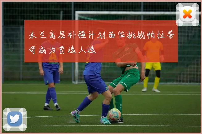 米兰高层补强计划面临挑战帕拉蒂奇成为首选人选