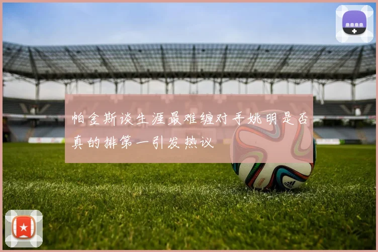 帕金斯谈生涯最难缠对手姚明是否真的排第一引发热议