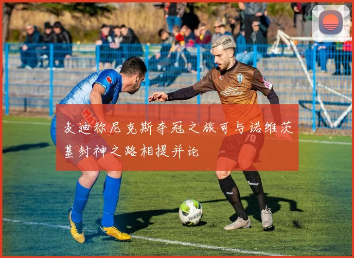 麦迪称尼克斯夺冠之旅可与诺维茨基封神之路相提并论