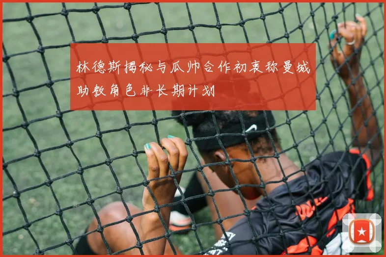 林德斯揭秘与瓜帅合作初衷称曼城助教角色非长期计划