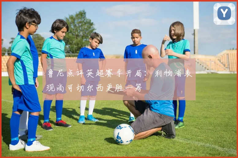 鲁尼点评英超赛季开局：利物浦表现尚可切尔西更胜一筹