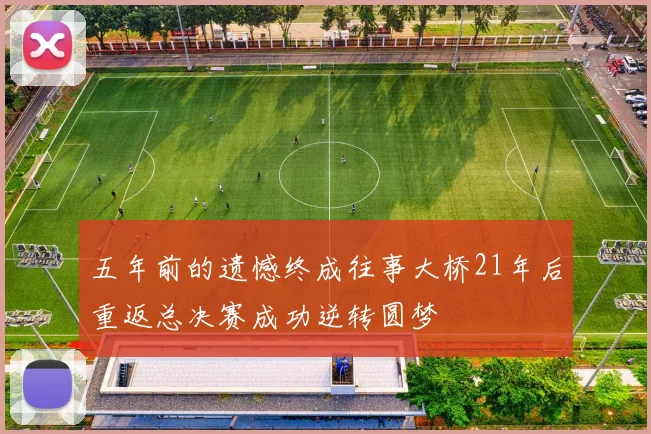 五年前的遗憾终成往事大桥21年后重返总决赛成功逆转圆梦